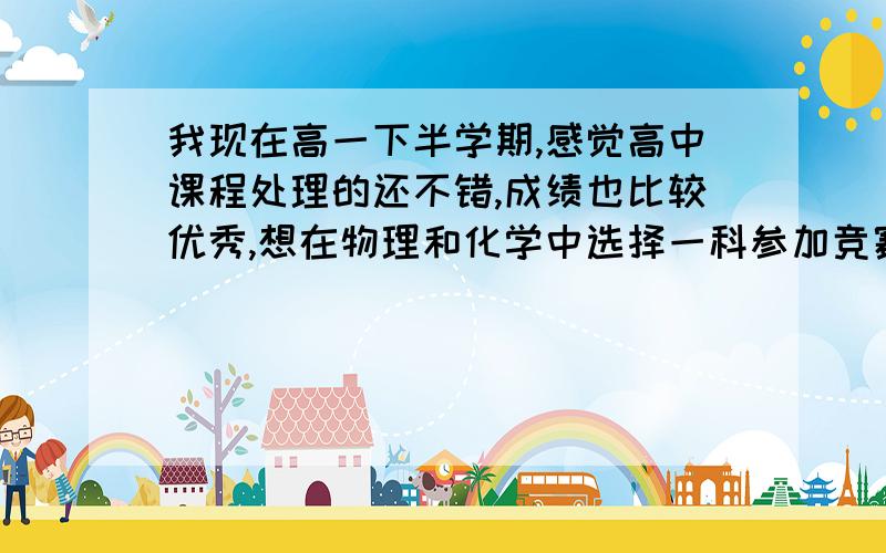 我现在高一下半学期,感觉高中课程处理的还不错,成绩也比较优秀,想在物理和化学中选择一科参加竞赛（奥赛数学实在有点难）,我感觉自己化学似乎很有天赋^_^,但最喜欢的却是物理,生物也