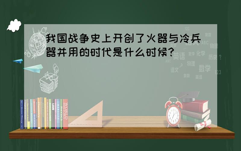 我国战争史上开创了火器与冷兵器并用的时代是什么时候?