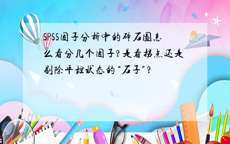 SPSS因子分析中的碎石图怎么看分几个因子?是看拐点还是剔除平坦状态的“石子”?