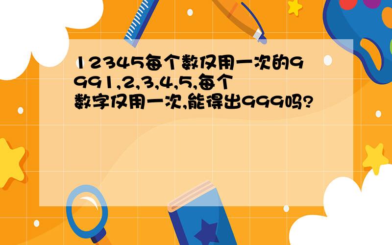 12345每个数仅用一次的9991,2,3,4,5,每个数字仅用一次,能得出999吗?