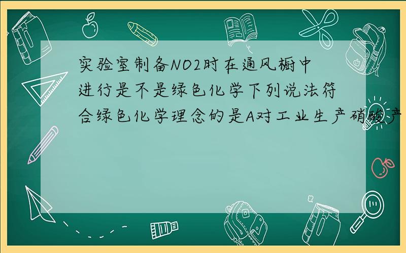 实验室制备NO2时在通风橱中进行是不是绿色化学下列说法符合绿色化学理念的是A对工业生产硝酸产生的废气废水进行严格处理B破解根瘤菌固氮原理以减少氮肥生产厂C实验室制备NO2时在通风