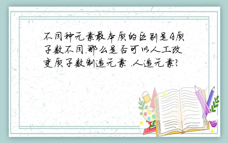 不同种元素最本质的区别是A质子数不同.那么是否可以人工改变质子数制造元素 .人造元素?