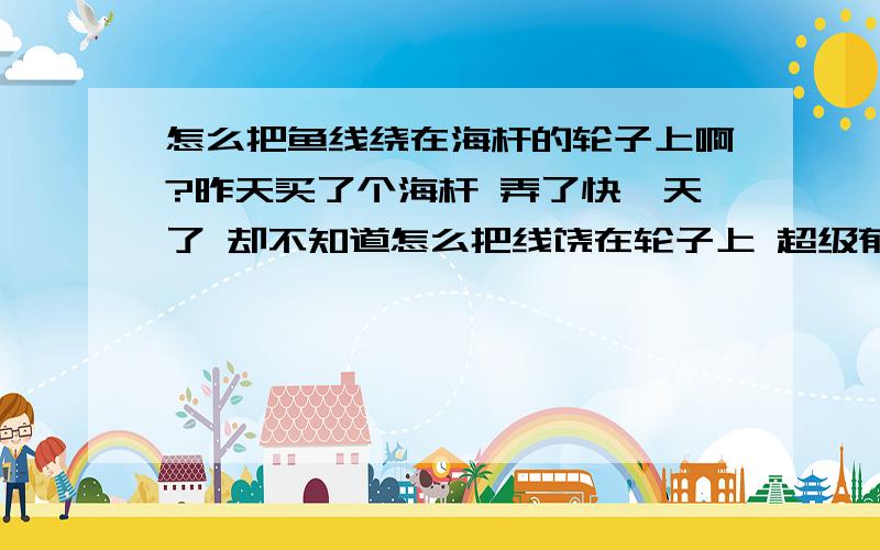 怎么把鱼线绕在海杆的轮子上啊?昨天买了个海杆 弄了快一天了 却不知道怎么把线饶在轮子上 超级郁闷 那位知道的朋友教我一下啊