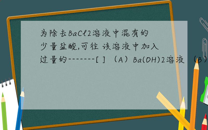 为除去BaCl2溶液中混有的少量盐酸,可往 该溶液中加入过量的-------[ ] （A）Ba(OH)2溶液 （B）BACO3固体我选的是a 但是答案是b 为什么啊 b不生成的是水吗 a生成的是碳酸啊...