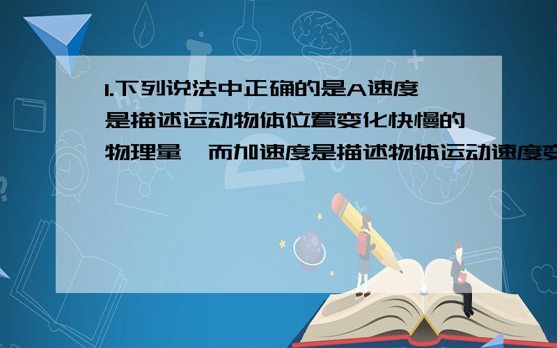 1.下列说法中正确的是A速度是描述运动物体位置变化快慢的物理量,而加速度是描述物体运动速度变化快慢的物理量B运动物体速度变化大小与速度变化快慢实质上是同一个意思C速度变化的大