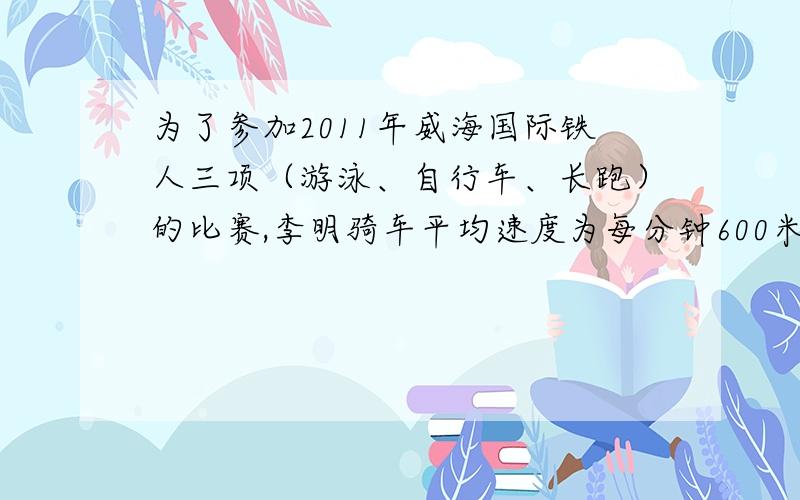 为了参加2011年威海国际铁人三项（游泳、自行车、长跑）的比赛,李明骑车平均速度为每分钟600米为了参加铁人三项（游泳、自行车、长跑）的比赛,李明骑车平均速度为每分钟600米,跑步平均