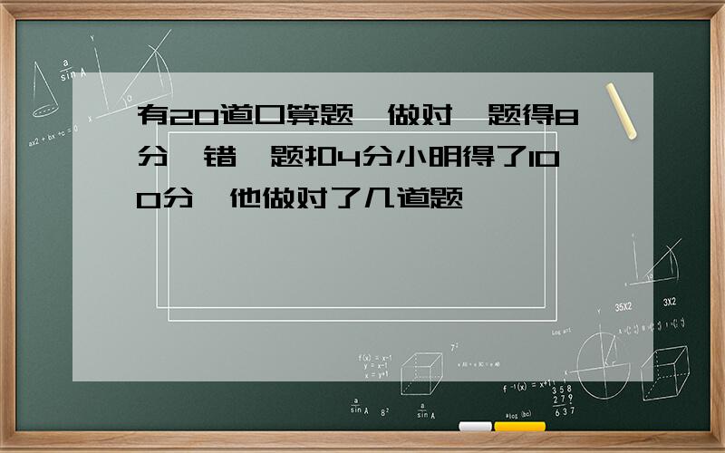 有20道口算题,做对一题得8分,错一题扣4分小明得了100分,他做对了几道题