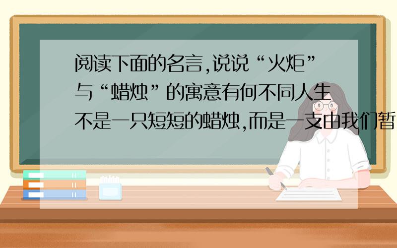 阅读下面的名言,说说“火炬”与“蜡烛”的寓意有何不同人生不是一只短短的蜡烛,而是一支由我们暂时拿着的火炬.我们一定要把它燃得十分光明灿烂,然后交给下一代的人们.