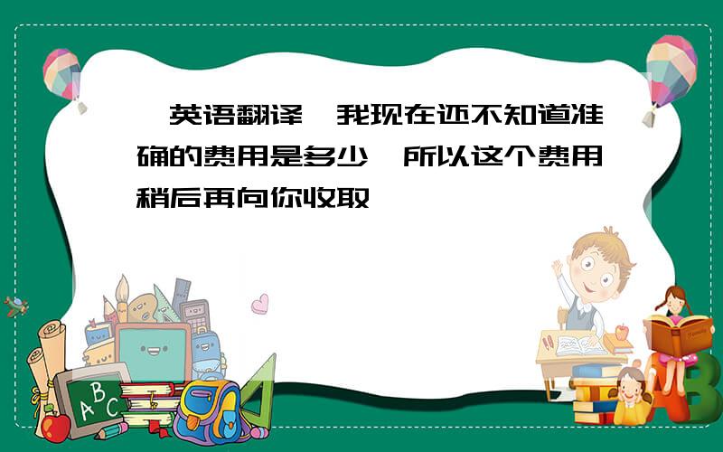 【英语翻译】我现在还不知道准确的费用是多少,所以这个费用稍后再向你收取