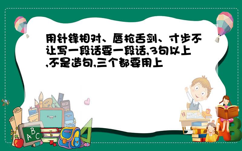 用针锋相对、唇枪舌剑、寸步不让写一段话要一段话,3句以上,不是造句,三个都要用上