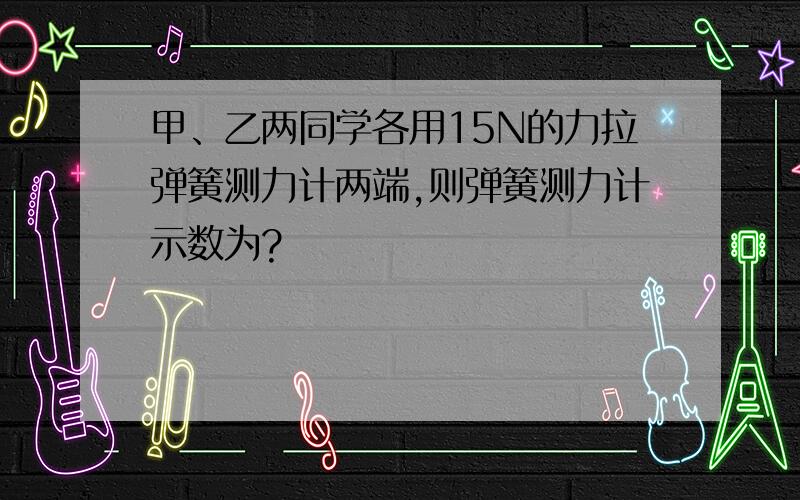 甲、乙两同学各用15N的力拉弹簧测力计两端,则弹簧测力计示数为?